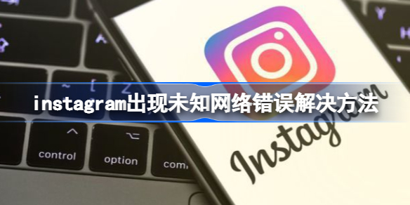 instagram出现未知网络错误怎么办 instagram出现未知网络错误解决方法